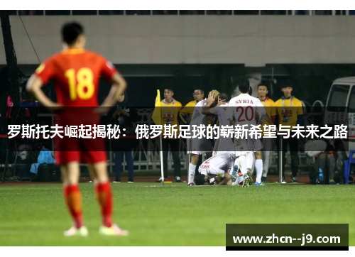 罗斯托夫崛起揭秘：俄罗斯足球的崭新希望与未来之路