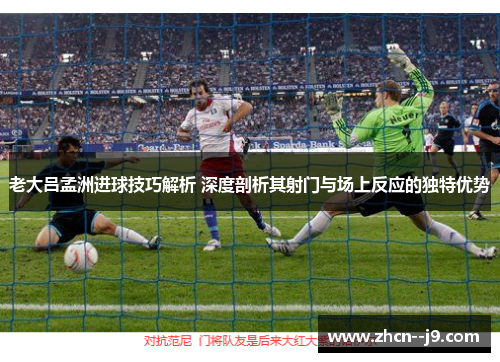 老大吕孟洲进球技巧解析 深度剖析其射门与场上反应的独特优势