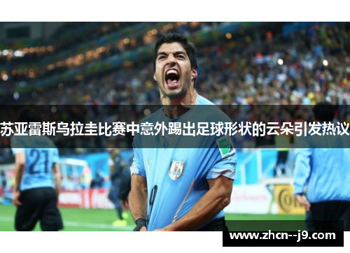 苏亚雷斯乌拉圭比赛中意外踢出足球形状的云朵引发热议