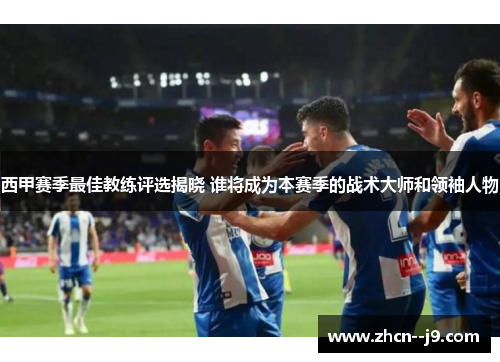 西甲赛季最佳教练评选揭晓 谁将成为本赛季的战术大师和领袖人物