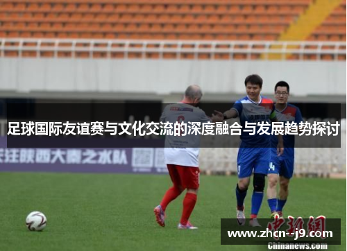 足球国际友谊赛与文化交流的深度融合与发展趋势探讨