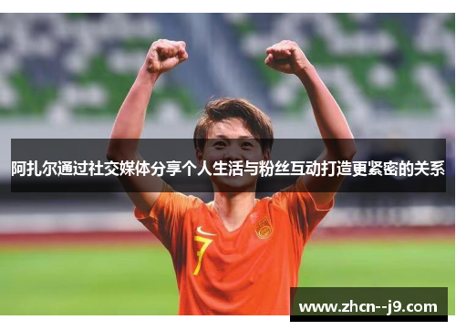 阿扎尔通过社交媒体分享个人生活与粉丝互动打造更紧密的关系 阿扎尔通过社交媒体分享个人生活与粉丝互动打造更紧密的关系
