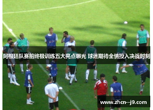 阿根廷队赛前终极训练五大亮点曝光 球迷期待全情投入决战时刻