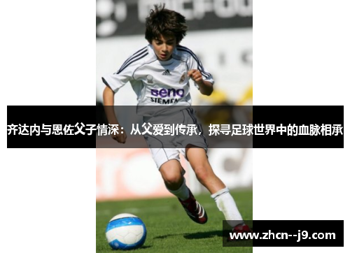 齐达内与恩佐父子情深:从父爱到传承,探寻足球世界中的血脉相承 齐达内与恩佐父子情深:从父爱到传承,探寻足球世界中的血脉相承