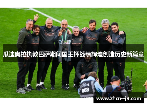 瓜迪奥拉执教巴萨期间国王杯战绩辉煌创造历史新篇章 瓜迪奥拉执教巴萨期间国王杯战绩辉煌创造历史新篇章
