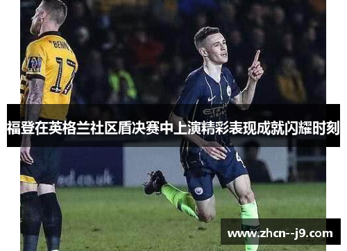 福登在英格兰社区盾决赛中上演精彩表现成就闪耀时刻