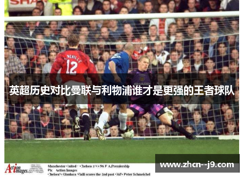 英超历史对比曼联与利物浦谁才是更强的王者球队 英超历史对比曼联与利物浦谁才是更强的王者球队