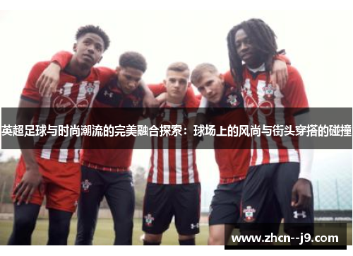 英超足球与时尚潮流的完美融合探索：球场上的风尚与街头穿搭的碰撞