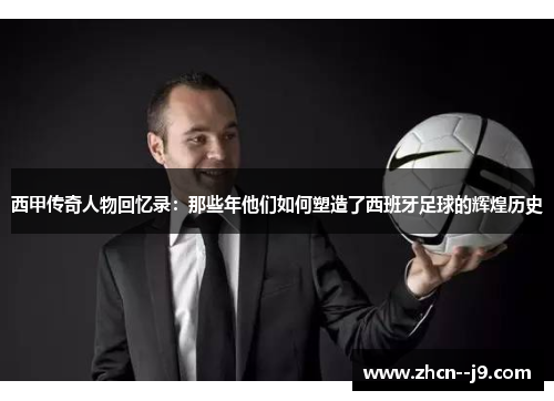 西甲传奇人物回忆录:那些年他们如何塑造了西班牙足球的辉煌历史 西甲传奇人物回忆录:那些年他们如何塑造了西班牙足球的辉煌历史