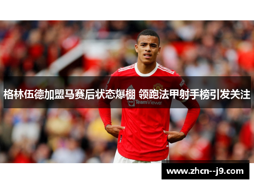 格林伍德加盟马赛后状态爆棚 领跑法甲射手榜引发关注