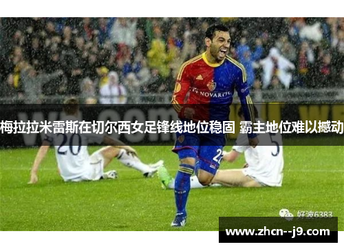 梅拉拉米雷斯在切尔西女足锋线地位稳固 霸主地位难以撼动