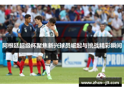 阿根廷超级杯聚焦新兴球员崛起与挑战精彩瞬间 阿根廷超级杯聚焦新兴球员崛起与挑战精彩瞬间
