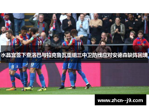 水晶宫签下查洛巴与拉克鲁瓦重组三中卫防线应对安德森缺阵困境